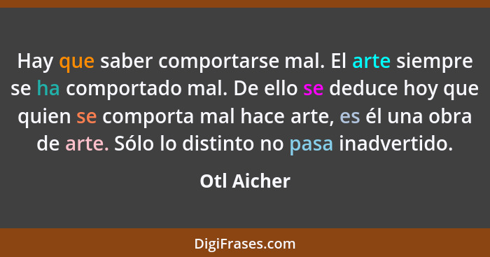 Hay que saber comportarse mal. El arte siempre se ha comportado mal. De ello se deduce hoy que quien se comporta mal hace arte, es él una... - Otl Aicher