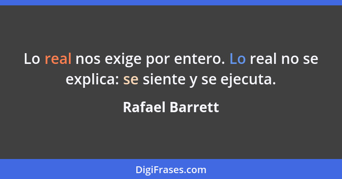 Lo real nos exige por entero. Lo real no se explica: se siente y se ejecuta.... - Rafael Barrett