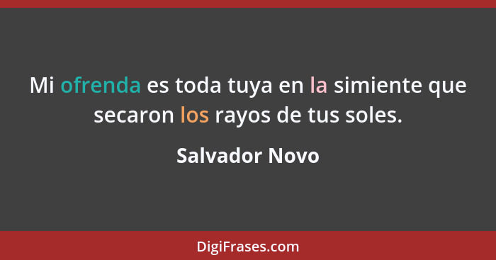 Mi ofrenda es toda tuya en la simiente que secaron los rayos de tus soles.... - Salvador Novo