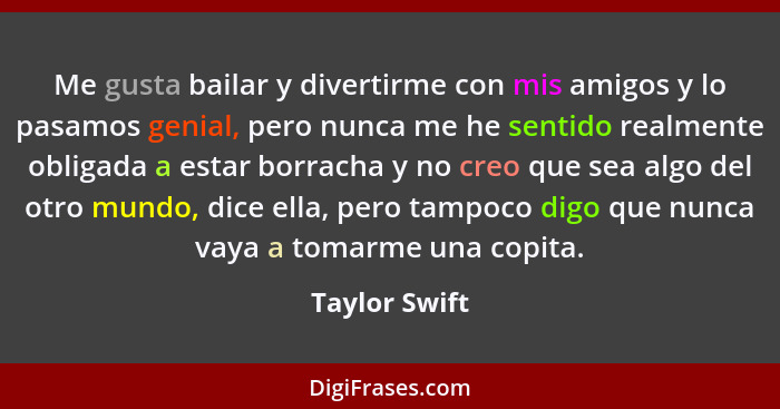 Me gusta bailar y divertirme con mis amigos y lo pasamos genial, pero nunca me he sentido realmente obligada a estar borracha y no creo... - Taylor Swift