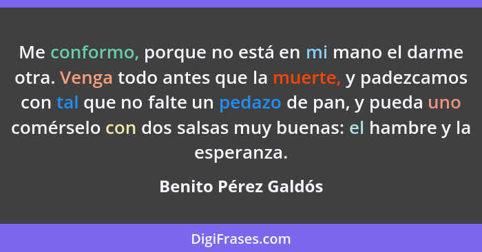 Me conformo, porque no está en mi mano el darme otra. Venga todo antes que la muerte, y padezcamos con tal que no falte un pedaz... - Benito Pérez Galdós