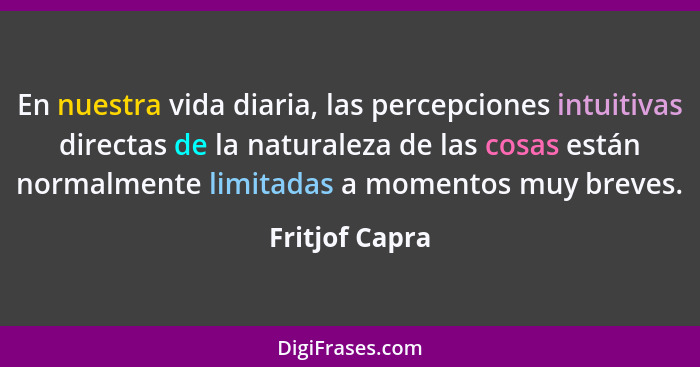 En nuestra vida diaria, las percepciones intuitivas directas de la naturaleza de las cosas están normalmente limitadas a momentos muy... - Fritjof Capra