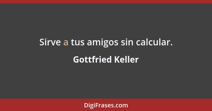 Sirve a tus amigos sin calcular.... - Gottfried Keller