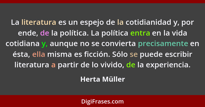 La literatura es un espejo de la cotidianidad y, por ende, de la política. La política entra en la vida cotidiana y, aunque no se convi... - Herta Müller