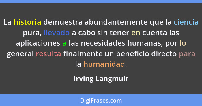 La historia demuestra abundantemente que la ciencia pura, llevado a cabo sin tener en cuenta las aplicaciones a las necesidades huma... - Irving Langmuir