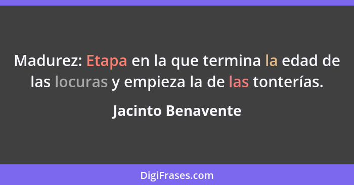 Madurez: Etapa en la que termina la edad de las locuras y empieza la de las tonterías.... - Jacinto Benavente