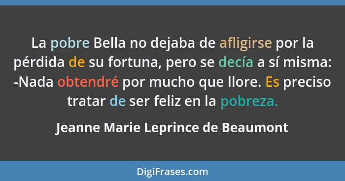 La pobre Bella no dejaba de afligirse por la pérdida de su fortuna, pero se decía a sí misma: -Nada obtendré por m... - Jeanne Marie Leprince de Beaumont