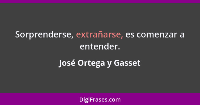 Sorprenderse, extrañarse, es comenzar a entender.... - José Ortega y Gasset