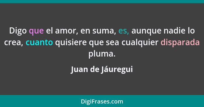 Digo que el amor, en suma, es, aunque nadie lo crea, cuanto quisiere que sea cualquier disparada pluma.... - Juan de Jáuregui