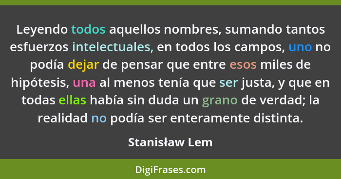 Leyendo todos aquellos nombres, sumando tantos esfuerzos intelectuales, en todos los campos, uno no podía dejar de pensar que entre es... - Stanisław Lem