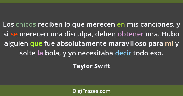 Los chicos reciben lo que merecen en mis canciones, y si se merecen una disculpa, deben obtener una. Hubo alguien que fue absolutamente... - Taylor Swift