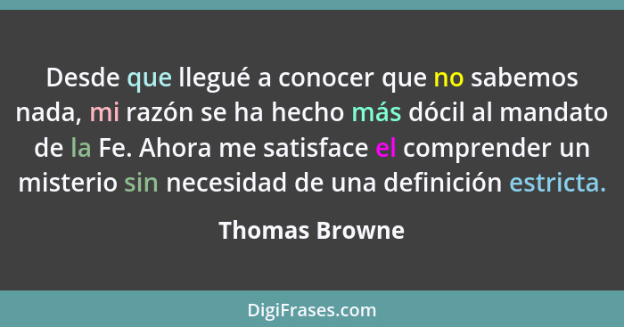 Desde que llegué a conocer que no sabemos nada, mi razón se ha hecho más dócil al mandato de la Fe. Ahora me satisface el comprender u... - Thomas Browne