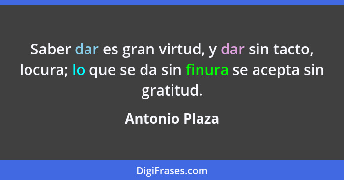 Saber dar es gran virtud, y dar sin tacto, locura; lo que se da sin finura se acepta sin gratitud.... - Antonio Plaza