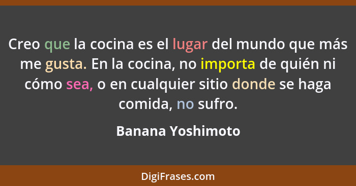 Creo que la cocina es el lugar del mundo que más me gusta. En la cocina, no importa de quién ni cómo sea, o en cualquier sitio dond... - Banana Yoshimoto