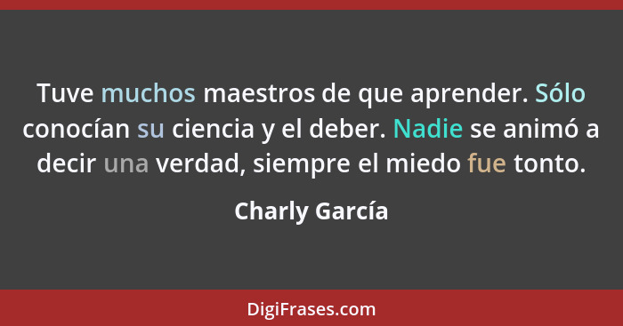 Tuve muchos maestros de que aprender. Sólo conocían su ciencia y el deber. Nadie se animó a decir una verdad, siempre el miedo fue ton... - Charly García