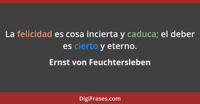 La felicidad es cosa incierta y caduca; el deber es cierto y eterno.... - Ernst von Feuchtersleben