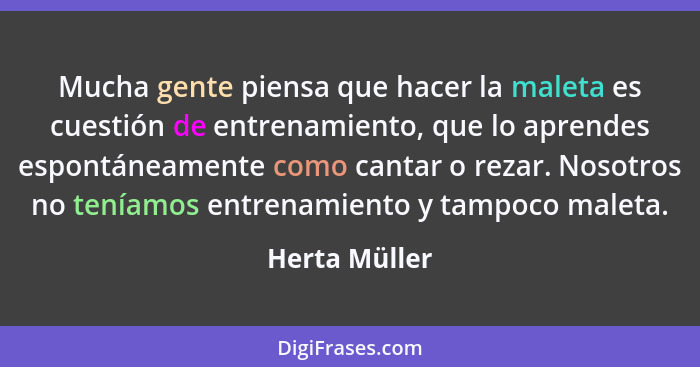 Mucha gente piensa que hacer la maleta es cuestión de entrenamiento, que lo aprendes espontáneamente como cantar o rezar. Nosotros no t... - Herta Müller