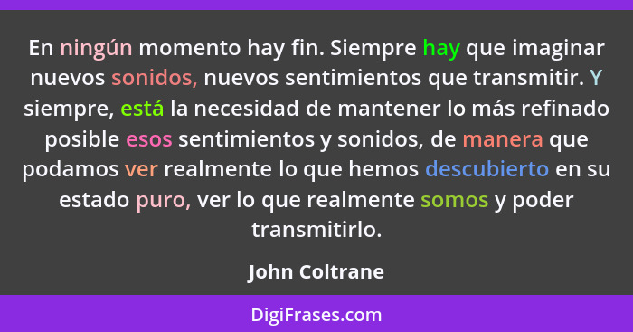 En ningún momento hay fin. Siempre hay que imaginar nuevos sonidos, nuevos sentimientos que transmitir. Y siempre, está la necesidad d... - John Coltrane