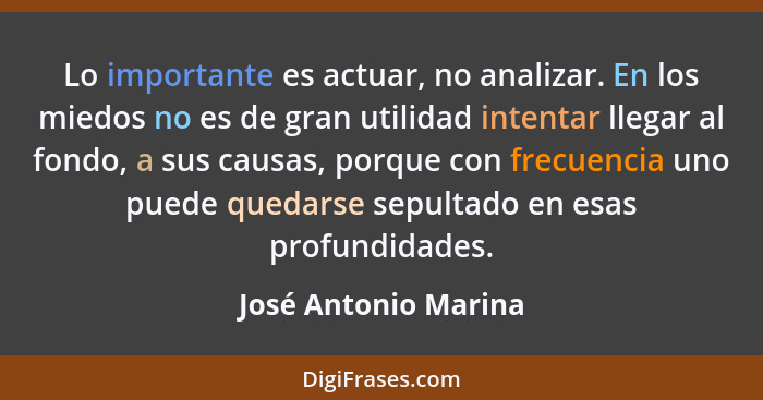 Lo importante es actuar, no analizar. En los miedos no es de gran utilidad intentar llegar al fondo, a sus causas, porque con fr... - José Antonio Marina