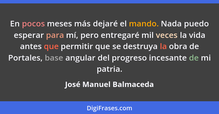 En pocos meses más dejaré el mando. Nada puedo esperar para mí, pero entregaré mil veces la vida antes que permitir que se des... - José Manuel Balmaceda