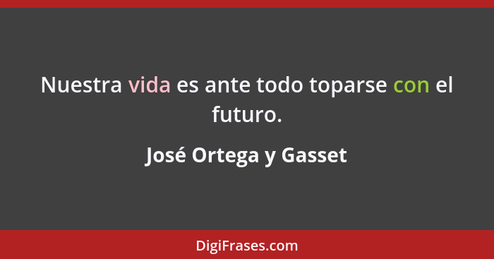 Nuestra vida es ante todo toparse con el futuro.... - José Ortega y Gasset
