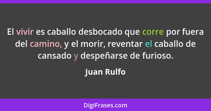 El vivir es caballo desbocado que corre por fuera del camino, y el morir, reventar el caballo de cansado y despeñarse de furioso.... - Juan Rulfo