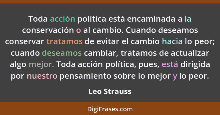 Toda acción política está encaminada a la conservación o al cambio. Cuando deseamos conservar tratamos de evitar el cambio hacia lo peor... - Leo Strauss