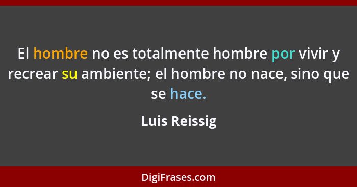 El hombre no es totalmente hombre por vivir y recrear su ambiente; el hombre no nace, sino que se hace.... - Luis Reissig