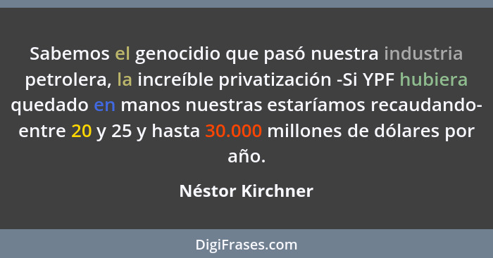 Sabemos el genocidio que pasó nuestra industria petrolera, la increíble privatización -Si YPF hubiera quedado en manos nuestras esta... - Néstor Kirchner