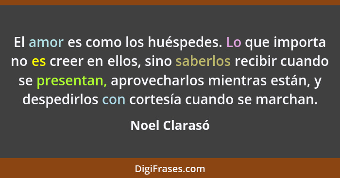 El amor es como los huéspedes. Lo que importa no es creer en ellos, sino saberlos recibir cuando se presentan, aprovecharlos mientras e... - Noel Clarasó