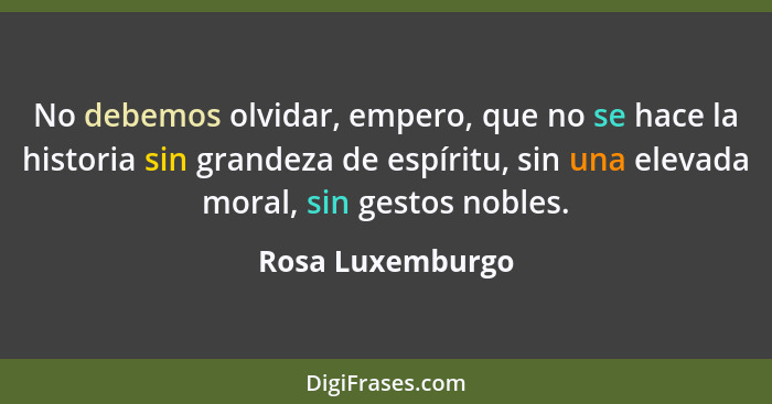 No debemos olvidar, empero, que no se hace la historia sin grandeza de espíritu, sin una elevada moral, sin gestos nobles.... - Rosa Luxemburgo