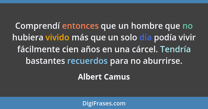 Comprendí entonces que un hombre que no hubiera vivido más que un solo día podía vivir fácilmente cien años en una cárcel. Tendría bast... - Albert Camus