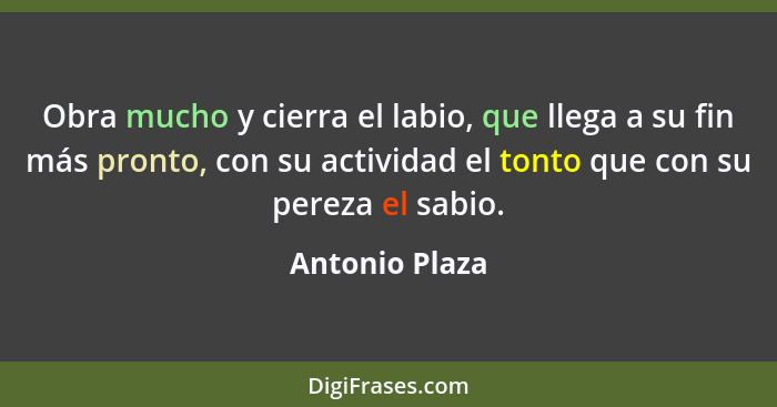 Obra mucho y cierra el labio, que llega a su fin más pronto, con su actividad el tonto que con su pereza el sabio.... - Antonio Plaza