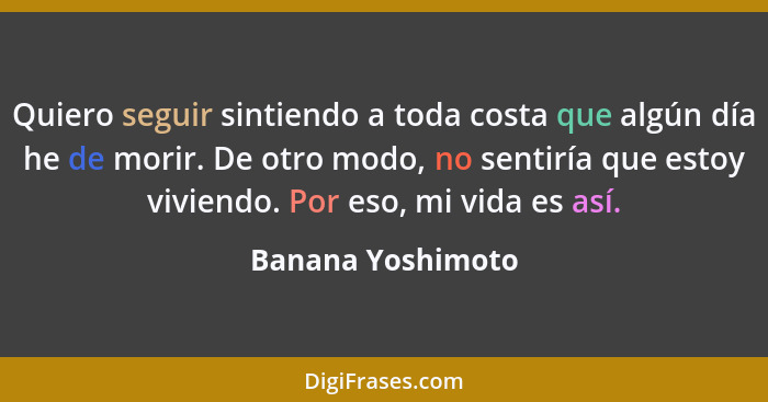 Quiero seguir sintiendo a toda costa que algún día he de morir. De otro modo, no sentiría que estoy viviendo. Por eso, mi vida es a... - Banana Yoshimoto