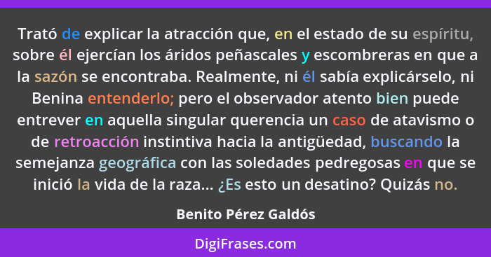 Trató de explicar la atracción que, en el estado de su espíritu, sobre él ejercían los áridos peñascales y escombreras en que a... - Benito Pérez Galdós