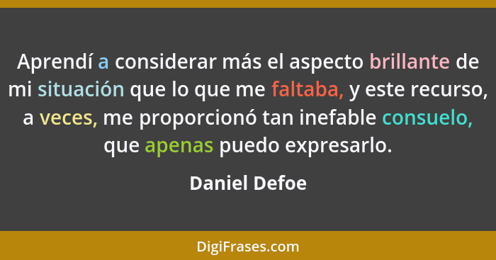 Aprendí a considerar más el aspecto brillante de mi situación que lo que me faltaba, y este recurso, a veces, me proporcionó tan inefab... - Daniel Defoe