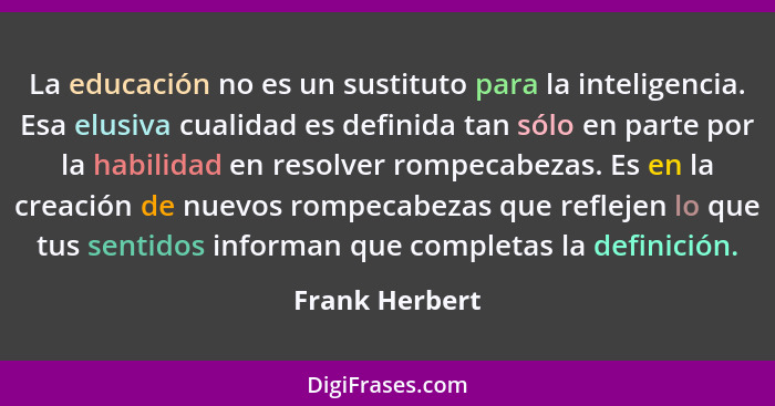 La educación no es un sustituto para la inteligencia. Esa elusiva cualidad es definida tan sólo en parte por la habilidad en resolver... - Frank Herbert