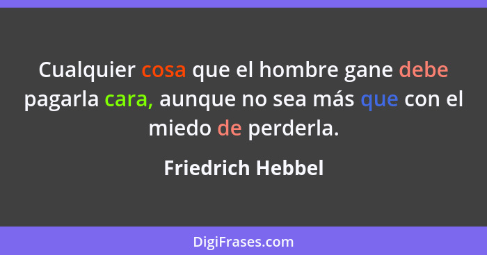 Cualquier cosa que el hombre gane debe pagarla cara, aunque no sea más que con el miedo de perderla.... - Friedrich Hebbel