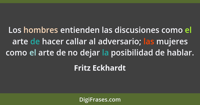 Los hombres entienden las discusiones como el arte de hacer callar al adversario; las mujeres como el arte de no dejar la posibilidad... - Fritz Eckhardt