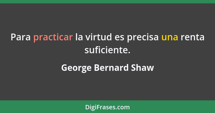Para practicar la virtud es precisa una renta suficiente.... - George Bernard Shaw