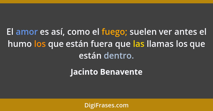 El amor es así, como el fuego; suelen ver antes el humo los que están fuera que las llamas los que están dentro.... - Jacinto Benavente