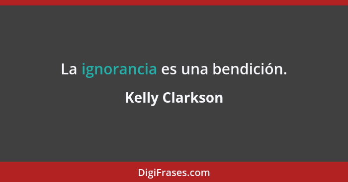 La ignorancia es una bendición.... - Kelly Clarkson