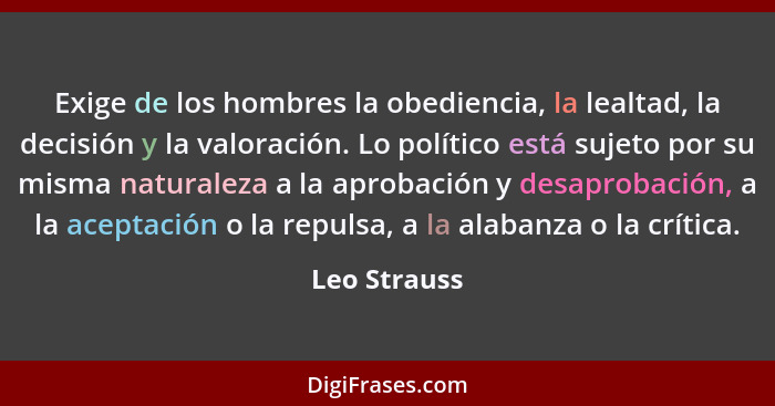 Exige de los hombres la obediencia, la lealtad, la decisión y la valoración. Lo político está sujeto por su misma naturaleza a la aproba... - Leo Strauss