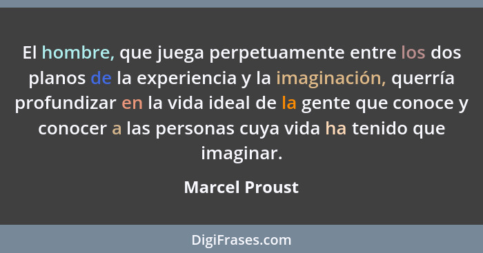 El hombre, que juega perpetuamente entre los dos planos de la experiencia y la imaginación, querría profundizar en la vida ideal de la... - Marcel Proust