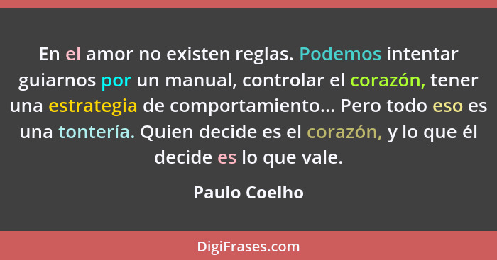 En el amor no existen reglas. Podemos intentar guiarnos por un manual, controlar el corazón, tener una estrategia de comportamiento...... - Paulo Coelho