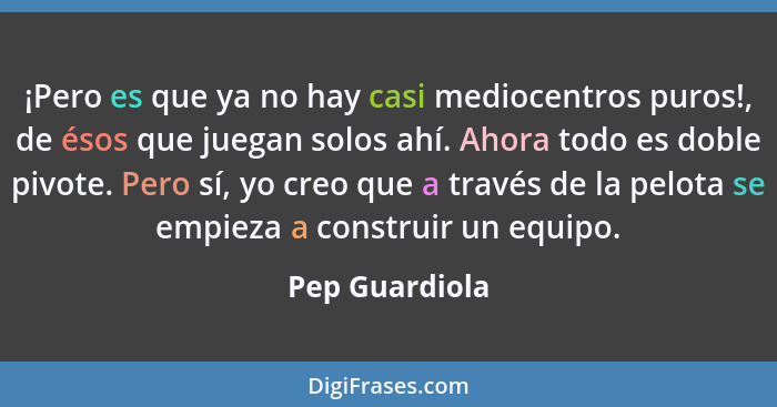 ¡Pero es que ya no hay casi mediocentros puros!, de ésos que juegan solos ahí. Ahora todo es doble pivote. Pero sí, yo creo que a trav... - Pep Guardiola