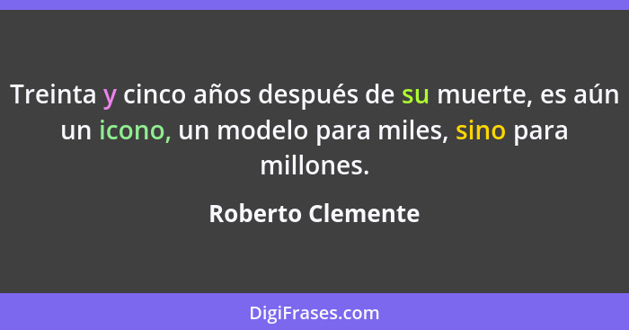 Treinta y cinco años después de su muerte, es aún un icono, un modelo para miles, sino para millones.... - Roberto Clemente