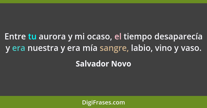 Entre tu aurora y mi ocaso, el tiempo desaparecía y era nuestra y era mía sangre, labio, vino y vaso.... - Salvador Novo