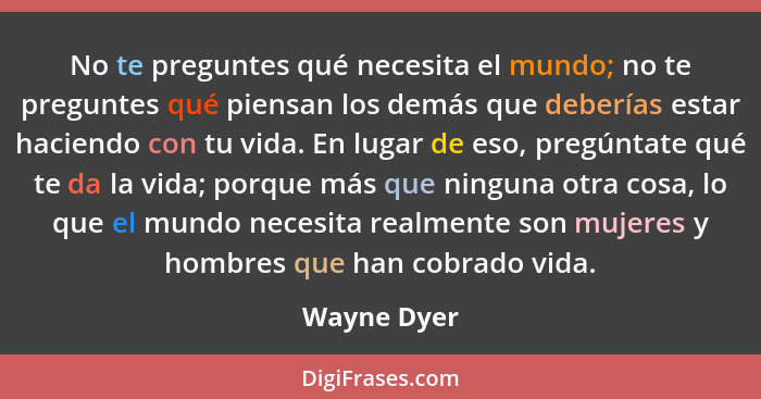 No te preguntes qué necesita el mundo; no te preguntes qué piensan los demás que deberías estar haciendo con tu vida. En lugar de eso, pr... - Wayne Dyer