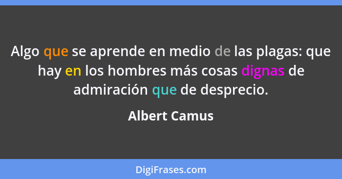 Algo que se aprende en medio de las plagas: que hay en los hombres más cosas dignas de admiración que de desprecio.... - Albert Camus